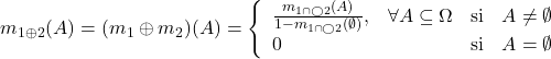 \begin{eqnarray*} m_{1\oplus 2}(A)=(m_1 \oplus m_2)(A)=\left\{ \begin{array}{lccc} \frac{m_{1\overlay{\cap}{\bigcirc}2}(A)}{1-m_{1\overlay{\cap}{\bigcirc}2}(\emptyset)}, & \forall A\subseteq\Omega & \mathrm{si }&A\neq\emptyset\\ 0 & & \mathrm{si }&A=\emptyset\\ \end{array} \right. \end{eqnarray*}