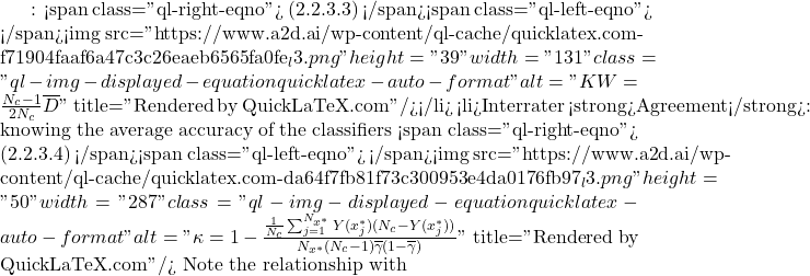 Rendered by QuickLaTeX.com : <span class="ql-right-eqno"> (2.2.3.3) </span><span class="ql-left-eqno"> </span><img src="https://www.a2d.ai/wp-content/ql-cache/quicklatex.com-f71904faaf6a47c3c26eaeb6565fa0fe_l3.png" height="39" width="131" class="ql-img-displayed-equation quicklatex-auto-format" alt="\begin{equation*} KW=\frac{N_c-1}{2N_c}\overline{D} \end{equation*}" title="Rendered by QuickLaTeX.com"/></li> <li>Interrater <strong>Agreement</strong>: knowing the average accuracy of the classifiers <span class="ql-right-eqno"> (2.2.3.4) </span><span class="ql-left-eqno"> </span><img src="https://www.a2d.ai/wp-content/ql-cache/quicklatex.com-da64f7fb81f73c300953e4da0176fb97_l3.png" height="50" width="287" class="ql-img-displayed-equation quicklatex-auto-format" alt="\begin{equation*} \kappa=1-\frac{\frac{1}{N_c}\sum_{j=1}^{N_{x^*}}Y(x_j^*)(N_c-Y(x_j^*))}{N_{x^*}(N_c-1)\overline{\gamma}(1-\overline{\gamma})} \end{equation*}" title="Rendered by QuickLaTeX.com"/> Note the relationship with