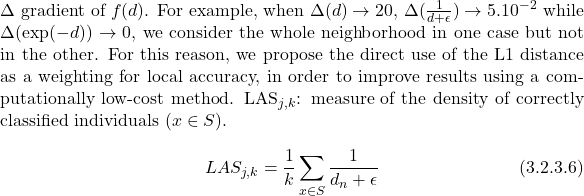 \begin{equation*} d_n=|x_n-x^*|, x_n\in B(x^*)\\ %d_n=\sum_i | x_{n_i} - x^*_i|\ \end      {equation*} In order to choose the best weighting function, we first need to know how the distance evolves. We therefore studied its evolution for each dataset in the densest region of the attribute space, as well as in the sparsest. Figures 3.2.3.1 and 3.2.3.2 show the behavior of distance (plotted with standard deviation), its inverse, log and exponential.   The $epsilon$ parameter is chosen as a low-value constant to avoid undefined operations (i.e. division by zero). The distance plotted here is the average of all distances from each individual to the others. Tables 3.2.3.1, 3.2.3.2, 3.2.3.3 and 3.2.3.4 also show the evolution of the distance in the vicinity of the averagely closest individual (the individual with the lowest average distance to all the others) and the averagely furthest away individual (the individual with the highest average distance to all the others).  <figure id="attachment_3138" style="width: 600px; margin-left: auto; margin-right: auto;"><img class="size-medium wp-image-3138" src="https://www.a2d.ai/wp-content/uploads/2024/02/distancesComplexSTD-300x225.png" alt="distances complex STD" width="600" height="450"><figcaption>Figure 3.2.3.1 - Evolution of the distance between individuals in the Complex dataset<i>(d=L1</i>)</figcaption></figure> <table style="margin-left: auto; margin-right: auto; width: 700px;"> <tbody> <tr> <th>$d$</th> <th>0</th> <th>0.010</th> <th>0.014</th> <th>0.015</th> <th>0.018</th> <th>0.029</th> <th>0.030</th> <th>0.031</th> <th>0.034</th> </tr> <tr> <th>$1/(d+epsilon)$</th> <th>1.000</th> <th>0.990</th> <th>0.986</th> <th>0.985</th> <th>0.982</th> <th>0.972</th> <th>0.970</th> <th>0.970</th> <th>0.967</th> </tr> <tr> <th>$1/\log(1+d)$</th> <th>969</th> <th>88</th> <th>66</th> <th>61</th> <th>52</th> <th>33</th> <th>32</th> <th>31</th> <th>29</th> </tr> <tr> <th>$exp(-d)$</th> <th>1.000</th> <th>0.990</th> <th>0.986</th> <th>0.985</th> <th>0.982</th> <th>0.971</th> <th>0.970</th> <th>0.969</th> <th>0.967</th> </tr> </tbody> <caption style="caption-side: bottom;">Table 3.2.3.1 - 9 nearest neighbors for the average nearest individual - Complex data</caption></table> $\exp(-d)$0.2060.5440.0490.0200.0120.0100.0090.0070.005 <table style="margin-left: auto; margin-right: auto; width: 700px;"> <tbody> <tr> <th>$d$</th> <th>1.580</th> <th>2.910</th> <th>3.000</th> <th>3.890</th> <th>4.400</th> <th>4.530</th> <th>4.720</th> <th>4.910</th> <th>5.320</th> </tr> <tr> <th>$1/(d+epsilon)$</th> <th>0.388</th> <th>0.256</th> <th>0.250</th> <th>0.204</th> <th>0.185</th> <th>0.181</th> <th>0.175</th> <th>0.169</th> <th>0.158</th> </tr> <tr> <th>$1/\log(1+d)$</th> <th>1.050</th> <th>0.733</th> <th>0.721</th> <th>0.630</th> <th>0.593</th> <th>0.585</th> <th>0.573</th> <th>0.563</th> <th>0.542</th> </tr> </tbody> <caption style="caption-side: bottom;">Table 3.2.3.2 - 9 nearest neighbors for the average farthest individual - Complex data</caption></table> <figure id="attachment_3153" style="width: 600px; margin-left: auto; margin-right: auto;"><img class="size-medium wp-image-3153" src="https://www.a2d.ai/wp-content/uploads/2024/02/distancesBreastCancerWisconsinSTD2-300x225.png" alt="distances breast cancer wisconsin" width="600" height="450"><figcaption>Figure 3.2.3.2 - Evolution of distance for individuals in the Breast Cancer Wisconsin dataset<i>(d=L1</i>)</figcaption></figure> <table style="margin-left: auto; margin-right: auto; width: 700px;"> <tbody> <tr> <th>$d$</th> <th>0.360</th> <th>9.30</th> <th>133</th> <th>162</th> <th>480</th> <th>766</th> <th>1250</th> <th>1250</th> <th>1530</th> </tr> <tr> <th>$1/(d+\epsilon)$</th> <th>0.027</th> <th>0.010</th> <th>0.007</th> <th>0.006</th> <th>0.002</th> <th>0.001</th> <th>0</th> <th>0</th> <th>0</th> </tr> <tr> <th>$1/\log(1+d)$</th> <th>0.277</th> <th>0.220</th> <th>0.204</th> <th>0.196</th> <th>0.162</th> <th>0.151</th> <th>0.140</th> <th>0.140</th> <th>0.136</th> </tr> <tr> <th>$exp(-d)$</th> <th>2e-16</th> <th>4e-41</th> <th>1e-58</th> <th>4e-71</th> <th>3e-209</th> <th>0</th> <th>0</th> <th>0</th> <th>0</th> </tr> </tbody> <caption style="caption-side: bottom;">Table 3.2.3.3 - 9 nearest neighbors for the average nearest individual - Breast Cancer Wisconsin data</caption></table> Table 3.2.3.3 - 9 nearest neighbors for the farthest average individual - Breast Cancer Wisconsin data <table style="margin-left: auto; margin-right: auto; width: 700px;"> <tbody> <tr> <th>$d$</th> <th>5e6</th> <th>1e7</th> <th>1e7</th> <th>1e7</th> <th>1e7</th> <th>1e7</th> <th>1e7</th> <th>1e7</th> <th>1e7</th> </tr> <tr> <th>$1/(d+\epsilon)$</th> <th>1e-7</th> <th>8e-8</th> <th>8e-8</th> <th>8e-8</th> <th>8e-8</th> <th>8e-8</th> <th>8e-8</th> <th>8e-8</th> <th>8e-8</th> </tr> <tr> <th>$1/\log(1+d)$</th> <th>0.064</th> <th>0.061</th> <th>0.061</th> <th>0.061</th> <th>0.061</th> <th>0.061</th> <th>0.061</th> <th>0.061</th> <th>0.061</th> </tr> <tr> <th>$exp(-d)$</th> <th>0</th> <th>0</th> <th>0</th> <th>0</th> <th>0</th> <th>0</th> <th>0</th> <th>0</th> <th>0</th> </tr> </tbody> </table> The Breast Cancer Wisconsin dataset shows the greatest variation in distance between individuals (tables 3.2.3.3 and 3.2.3.4). The Complex dataset also shows strong variations, but much smaller distances (tables 3.2.3.1 and 3.2.3.2). With the associated results, we observe that $1/(d+\epsilon)$ is more discriminant than $\exp(-d)$, which is limited by its domain of definition ($[0,1]$). The expression $1/\log(1+d)$ also attenuates the distribution between neighbors. As this is a distance dynamics problem, the choice of weighting method is therefore based on the $\Delta$ gradient of $f(d)$. For example, when $\Delta(d)\rightarrow 20$, $\Delta(\frac{1}{d+\epsilon})\rightarrow 5.10^{-2}$ while $\Delta(\exp(-d))\rightarrow 0$, we consider the whole neighborhood in one case but not in the other. For this reason, we propose the direct use of the L1 distance as a weighting for local accuracy, in order to improve results using a computationally low-cost method.       LAS_{j,k}$: measure of the density of correctly classified individuals ($x \in S$). \begin{equation*}\tag{3.2.3.6} LAS_{j,k}= \frac{1}{k}\sum_{x \in S} \frac{1}{d_n+\epsilon} \end{equation*}