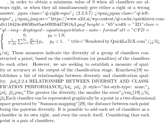 , in order to obtain a minimum value of 0 when all classifiers are always right, or when they all simultaneously give either a right or a wrong answer: <span class="ql-right-eqno"> (2.2.3.7) </span><span class="ql-left-eqno">   </span><img src="https://www.a2d.ai/wp-content/ql-cache/quicklatex.com-db118424e4065f0a85aeb09264d73818_l3.png" height="65" width="321" class="ql-img-displayed-equation quicklatex-auto-format" alt="\begin{equation*} CFD=\left\{ \begin{array}{cc} 0, & p_0=1.0; \\\ \frac{1}{1-p_0}\sum_{i=1}^{N_c}\frac{N_c-i}{N_c-1}p_i, & p_0<1. \\\ \end{array} \right. \end{equation*}" title="Rendered by QuickLaTeX.com"/></li> </ul> These measures indicate the diversity of a group of classifiers constructed a priori, based on the contributions (or penalties) of the classifiers to each other. However, we are seeking to establish a measure of quality or accuracy at the output of the classification stage. Kuncheva[19] establishes a list of relationships between diversity and classification quality.   <h4>2.2.4 RELATIONSHIP BETWEEN DIVERSITY AND CLASSIFICATION PERFORMANCE</h4> <ul>  	<li style="list-style-type: none;"> <ul>  	<li><em>"The greater the diversity, the smaller the error"</em>[19].</li>  	<li>Each classifier can be represented graphically by a point in a two-dimensional space generated by "Sammon mapping"[29], the distance between each point being the pairwise diversity. It is possible to add each set of classifiers as a classifier in its own right, and even the oracle itself. Considering that each point is a pair of classifiers,
