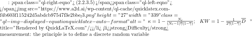 Rendered by QuickLaTeX.com : <span class="ql-right-eqno"> (2.2.3.5) </span><span class="ql-left-eqno"> </span><img src="https://www.a2d.ai/wp-content/ql-cache/quicklatex.com-f4b603f115242d5abdcb97547f3e2bbe_l3.png" height="27" width="339" class="ql-img-displayed-equation quicklatex-auto-format" alt="\begin{equation*} \begin{array}{cc} \kappa=1-\frac{N_c}{(N_c-1)\overline{\gamma}(1-\overline{\gamma})}; & KW=1-\frac{1}{2\overline{\gamma}(1-\overline{\gamma})}\overline{D} \ \end{array} \end{equation*}" title="Rendered by QuickLaTeX.com"/></li> <li><strong>Difficulty</strong> measurement: the principle is to define a discrete random variable