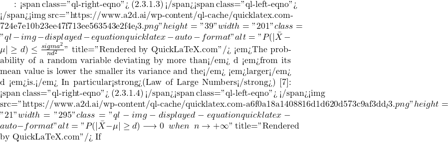 : <span class="ql-right-eqno"> (2.3.1.3) </span><span class="ql-left-eqno">   </span><img src="https://www.a2d.ai/wp-content/ql-cache/quicklatex.com-724e7e10b23ee47f713ee563543e2f4e_l3.png" height="39" width="201" class="ql-img-displayed-equation quicklatex-auto-format" alt="\begin{equation*} P(|\bar{X}-\mu|\geq d)\leq \frac{sigma^2}{nd^2} \end{equation*}" title="Rendered by QuickLaTeX.com"/> <em>The probability of a random variable deviating by more than</em> d <em>from its mean value is lower the smaller its variance and the</em> <em>larger</em> d <em>is.</em> In particular<strong>(Law of Large Numbers</strong>) [7]: <span class="ql-right-eqno"> (2.3.1.4) </span><span class="ql-left-eqno">   </span><img src="https://www.a2d.ai/wp-content/ql-cache/quicklatex.com-a6f0a18a1408816d1d620d573c9af3dd_l3.png" height="21" width="295" class="ql-img-displayed-equation quicklatex-auto-format" alt="\begin{equation*} P(|\bar{X}-\mu|\geq d)\longrightarrow 0 \,\,\, when \,\,\, n\rightarrow +\infty \end{equation*}" title="Rendered by QuickLaTeX.com"/> If