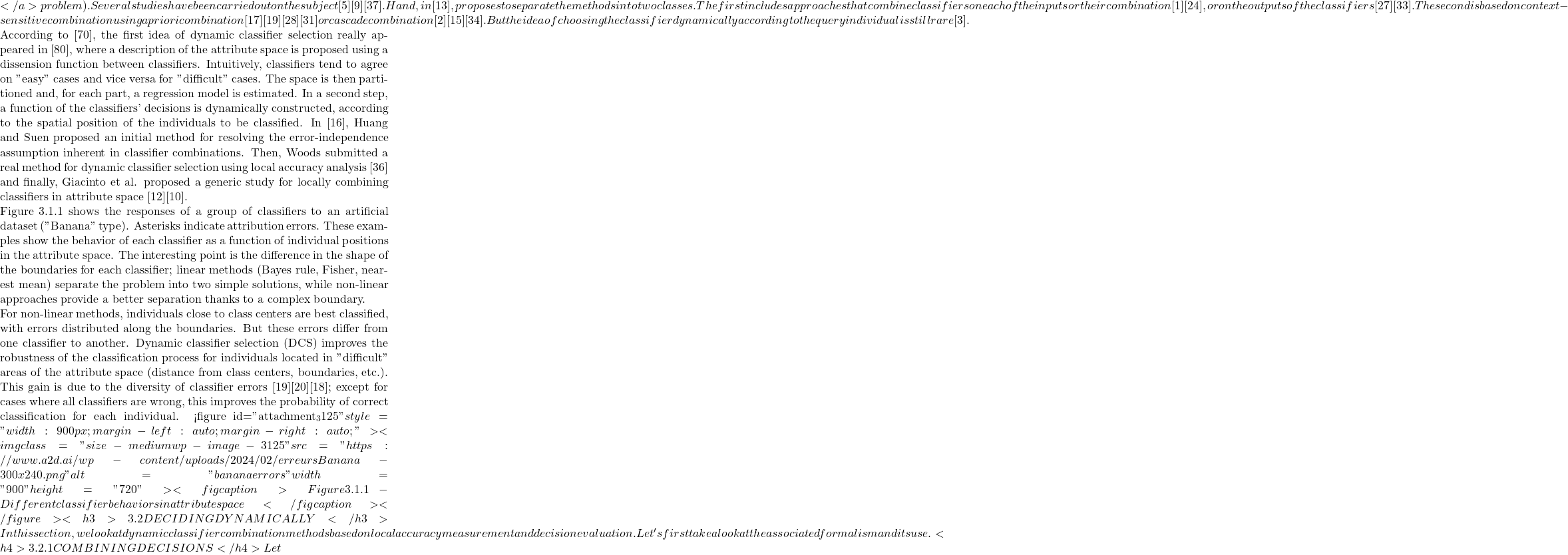 </a> problem). Several studies have been carried out on the subject [5][9][37]. Hand, in [13], proposes to separate the methods into two classes. The first includes approaches that combine classifiers on each of the inputs or their combination [1][24], or on the outputs of the classifiers [27][33]. The second is based on context-sensitive combination using a priori combination [17][19][28][31] or cascade combination [2][15][34]. But the idea of choosing the classifier dynamically according to the query individual is still rare [3].       According to [70], the first idea of dynamic classifier selection really appeared in [80], where a description of the attribute space is proposed using a dissension function between classifiers. Intuitively, classifiers tend to agree on "easy" cases and vice versa for "difficult" cases. The space is then partitioned and, for each part, a regression model is estimated. In a second step, a function of the classifiers' decisions is dynamically constructed, according to the spatial position of the individuals to be classified. In [16], Huang and Suen proposed an initial method for resolving the error-independence assumption inherent in classifier combinations. Then, Woods submitted a real method for dynamic classifier selection using local accuracy analysis [36] and finally, Giacinto et al. proposed a generic study for locally combining classifiers in attribute space [12][10].       Figure 3.1.1 shows the responses of a group of classifiers to an artificial dataset ("Banana" type). Asterisks indicate attribution errors. These examples show the behavior of each classifier as a function of individual positions in the attribute space. The interesting point is the difference in the shape of the boundaries for each classifier; linear methods (Bayes rule, Fisher, nearest mean) separate the problem into two simple solutions, while non-linear approaches provide a better separation thanks to a complex boundary.     For non-linear methods, individuals close to class centers are best classified, with errors distributed along the boundaries. But these errors differ from one classifier to another. Dynamic classifier selection (DCS) improves the robustness of the classification process for individuals located in "difficult" areas of the attribute space (distance from class centers, boundaries, etc.). This gain is due to the diversity of classifier errors [19][20][18]; except for cases where all classifiers are wrong, this improves the probability of correct classification for each individual.    <figure id="attachment_3125" style="width: 900px; margin-left: auto; margin-right: auto;"><img class="size-medium wp-image-3125" src="https://www.a2d.ai/wp-content/uploads/2024/02/erreursBanana-300x240.png" alt="banana errors" width="900" height="720"><figcaption>Figure 3.1.1 - Different classifier behaviors in attribute space</figcaption></figure> <h3>3.2 DECIDING DYNAMICALLY</h3> In this section, we look at dynamic classifier combination methods based on local accuracy measurement and decision evaluation. Let's first take a look at the associated formalism and its use.  <h4>3.2.1 COMBINING DECISIONS</h4> Let