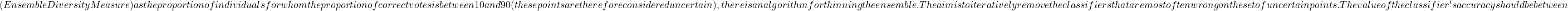 (Ensemble Diversity Measure) as the proportion of individuals for whom the proportion of correct votes is between 10 and 90 (these points are therefore considered uncertain), there is an algorithm for thinning the ensemble. The aim is to iteratively remove the classifiers that are most often wrong on the set of uncertain points. The value of the classifier's accuracy should be between