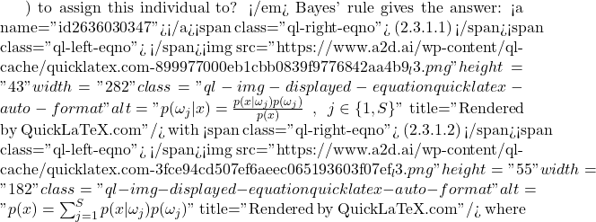 ) to assign this individual to? </em> Bayes' rule gives the answer: <a name="id2636030347"></a><span class="ql-right-eqno"> (2.3.1.1) </span><span class="ql-left-eqno">   </span><img src="https://www.a2d.ai/wp-content/ql-cache/quicklatex.com-899977000eb1cbb0839f9776842aa4b9_l3.png" height="43" width="282" class="ql-img-displayed-equation quicklatex-auto-format" alt="\begin{equation*} \protect p(\omega_j|x) = \frac{p(x|\omega_j)p(\omega_j)}{p(x)} \,\,\, , \,\,\, j\in\{1,S\} \end{equation*}" title="Rendered by QuickLaTeX.com"/> with <span class="ql-right-eqno"> (2.3.1.2) </span><span class="ql-left-eqno">   </span><img src="https://www.a2d.ai/wp-content/ql-cache/quicklatex.com-3fce94cd507ef6aeec065193603f07ef_l3.png" height="55" width="182" class="ql-img-displayed-equation quicklatex-auto-format" alt="\begin{equation*} p(x) = \sum_{j=1}^{S}p(x|\omega_j)p(\omega_j) \end{equation*}" title="Rendered by QuickLaTeX.com"/> where