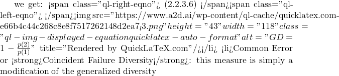 Rendered by QuickLaTeX.com we get: <span class="ql-right-eqno"> (2.2.3.6) </span><span class="ql-left-eqno"> </span><img src="https://www.a2d.ai/wp-content/ql-cache/quicklatex.com-e66b4c44c268c8e8f7517262148d2ea7_l3.png" height="43" width="118" class="ql-img-displayed-equation quicklatex-auto-format" alt="\begin{equation*} GD=1-\frac{p(2)}{p(1)} \end{equation*}" title="Rendered by QuickLaTeX.com"/></li> <li>Common Error or <strong>Coincident Failure Diversity</strong>: this measure is simply a modification of the generalized diversity