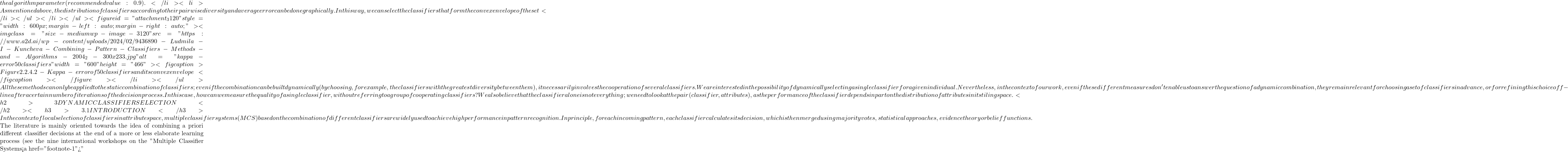 the algorithm parameter (recommended value: 0.9).  </li>  	<li>As mentioned above, the distribution of classifiers according to their pairwise diversity and average error can be done graphically. In this way, we can select the classifiers that form the convex envelope of the set </li> </ul> </li> </ul> <figure id="attachment_3120" style="width: 600px; margin-left: auto; margin-right: auto;"><img class="size-medium wp-image-3120" src="https://www.a2d.ai/wp-content/uploads/2024/02/9436890-Ludmila-I-Kuncheva-Combining-Pattern-Classifiers-Methods-and-Algorithms-2004_2-300x233.jpg" alt="kappa-error 50 classifiers" width="600" height="466"><figcaption>Figure 2.2.4.2 - Kappa-error of 50 classifiers and its convex envelope</figcaption></figure> </li> </ul> All these methods can only be applied to the static combination of classifiers; even if the combination can be built dynamically (by choosing, for example, the classifiers with the greatest diversity between them), it necessarily involves the cooperation of several classifiers. We are interested in the possibility of dynamically selecting a single classifier for a given individual. Nevertheless, in the context of our work, even if these different measures don't enable us to answer the question of a dynamic combination, they remain relevant for choosing a set of classifiers in advance, or for refining this choice off-line after a certain number of iterations of the decision process. In this case, how can we measure the quality of a single classifier, without referring to a group of cooperating classifiers? We also believe that the classifier alone is not everything; we need to look at the pair (classifier, attributes), as the performance of the classifier depends in part on the distribution of attributes in its tiling space.     <h2>3 DYNAMIC CLASSIFIER SELECTION</h2> <h3>3.1 INTRODUCTION</h3> In the context of local selection of classifiers in attribute space, multiple classifier systems (MCS) based on the combination of different classifiers are widely used to achieve high performance in pattern recognition. In principle, for each incoming pattern, each classifier calculates its decision, which is then merged using majority votes, statistical approaches, evidence theory or belief functions.   The literature is mainly oriented towards the idea of combining a priori different classifier decisions at the end of a more or less elaborate learning process (see the nine international workshops on the "Multiple Classifier Systems<a href="#footnote-1">"