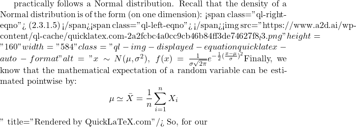 practically follows a Normal distribution. Recall that the density of a Normal distribution is of the form (on one dimension): <span class="ql-right-eqno"> (2.3.1.5) </span><span class="ql-left-eqno">   </span><img src="https://www.a2d.ai/wp-content/ql-cache/quicklatex.com-2a2fcbc4a0cc9cb46b84ff3de74627f8_l3.png" height="160" width="584" class="ql-img-displayed-equation quicklatex-auto-format" alt="\begin{equation*} x \sim N(\mu, \sigma^2),\,\,\, f(x) = \frac{1}{\sigma\sqrt{2\pi}}e^{-\frac{1}{2}(\frac{x-\mu}{\sigma})^2} \end {equation*} Finally, we know that the mathematical expectation of a random variable can be estimated pointwise by: \begin{equation*} \mu \simeq \bar{X}=\frac{1}{n}\sum_{i=1}^{n}X_i \end{equation*}" title="Rendered by QuickLaTeX.com"/> So, for our