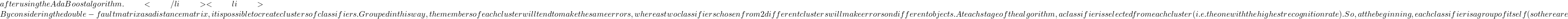 after using the AdaBoost algorithm. </li>  	<li>By considering the double-fault matrix as a distance matrix, it is possible to create clusters of classifiers. Grouped in this way, the members of each cluster will tend to make the same errors, whereas two classifiers chosen from 2 different clusters will make errors on different objects. At each stage of the algorithm, a classifier is selected from each cluster (i.e. the one with the highest recognition rate). So, at the beginning, each classifier is a group of itself (so there are