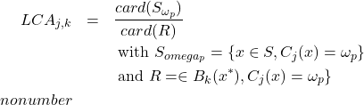 Rendered by QuickLaTeX.com \begin{eqnarray*} % \nonumber to remove numbering (before each equation) LCA_{j,k} &=& \frac{card(S_{\omega_p})}{card(R)} \\ \nonumber & & \textrm{ with } S_{omega_p}= \{x \in S, C_j(x)=\omega_p \} \\\ \nonumber & & \textrm{ and } R=\x \in B_k(x^*), C_j(x)=\omega_p \} \\nonumber \end{eqnarray*}